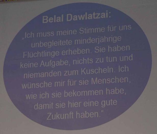 Belal Dawlatzai zitiert: „Ich muss meine Stimme für uns unbegleitete minderjährige Flüchtlinge erheben. Sie haben keine Aufgabe, nichts zu tun und niemanden zum Kuscheln. Ich wünsche mir für sie Menschen, wie ich sie bekommen habe, damit sie hier eine gute Zukunft haben.“