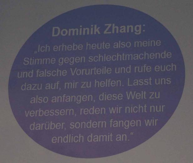 Dominik Zhang: „Ich erhebe heute also meine Stimme gegen schlechtmachende und falsche Vorurteile und rufe euch dazu auf, mir zu helfen. Lasst uns also anfangen, diese Welt zu verbessern, reden wir nicht nur darüber, sondern fangen wir endlich damit an.“