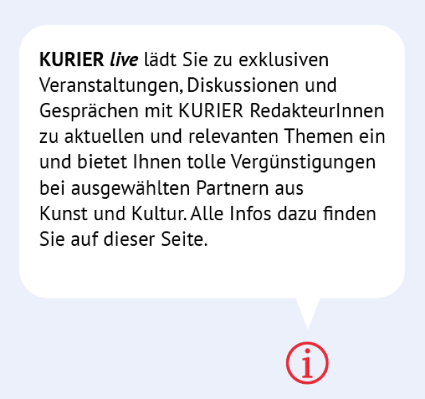 Infobanner: Kurier live lädt Sie zu exklusiven Veranstaltunge mit RedakteurInnen zu aktuellen Themen ein und bietet Vergünstigungen bei ausgewählten Partnern aus Kunst und Kultur. Alle Infos finden SIe auf dieser Seite.